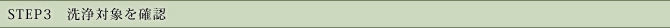 STEP3　洗浄対象を確認